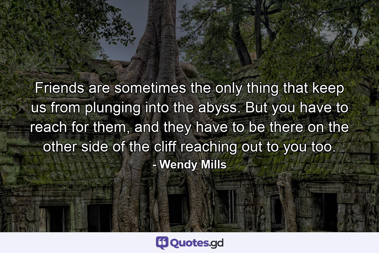 Friends are sometimes the only thing that keep us from plunging into the abyss. But you have to reach for them, and they have to be there on the other side of the cliff reaching out to you too. - Quote by Wendy Mills