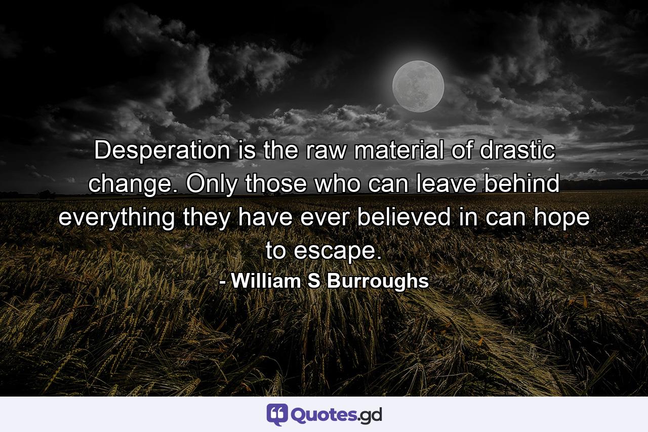 Desperation is the raw material of drastic change. Only those who can leave behind everything they have ever believed in can hope to escape. - Quote by William S Burroughs