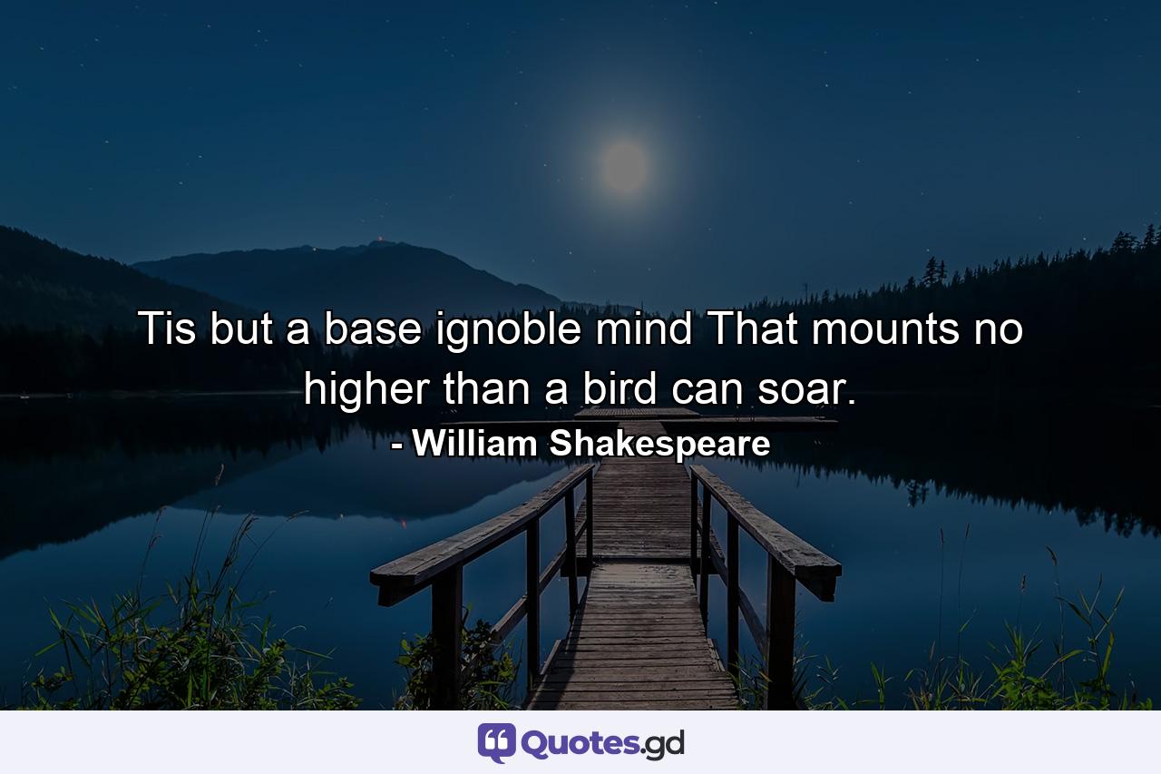 Tis but a base  ignoble mind That mounts no higher than a bird can soar. - Quote by William Shakespeare