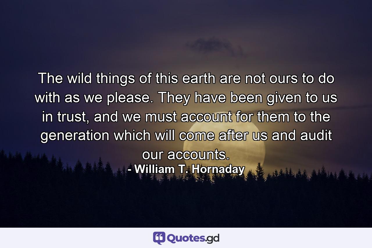 The wild things of this earth are not ours to do with as we please. They have been given to us in trust, and we must account for them to the generation which will come after us and audit our accounts. - Quote by William T. Hornaday