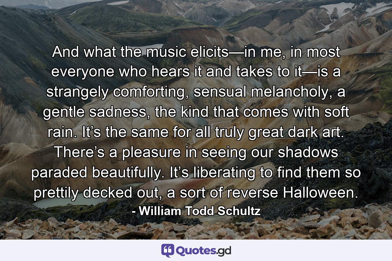 And what the music elicits—in me, in most everyone who hears it and takes to it—is a strangely comforting, sensual melancholy, a gentle sadness, the kind that comes with soft rain. It’s the same for all truly great dark art. There’s a pleasure in seeing our shadows paraded beautifully. It’s liberating to find them so prettily decked out, a sort of reverse Halloween. - Quote by William Todd Schultz