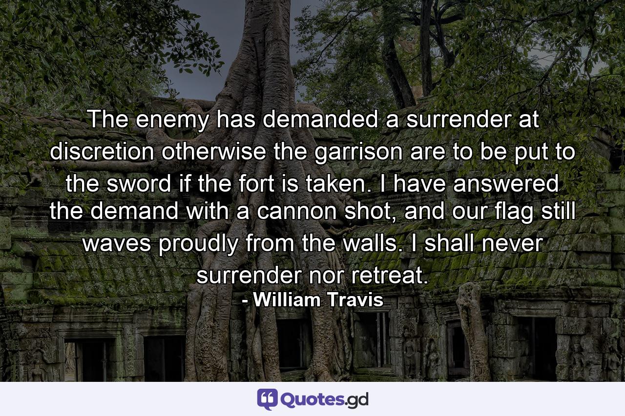 The enemy has demanded a surrender at discretion otherwise the garrison are to be put to the sword if the fort is taken. I have answered the demand with a cannon shot, and our flag still waves proudly from the walls. I shall never surrender nor retreat. - Quote by William Travis