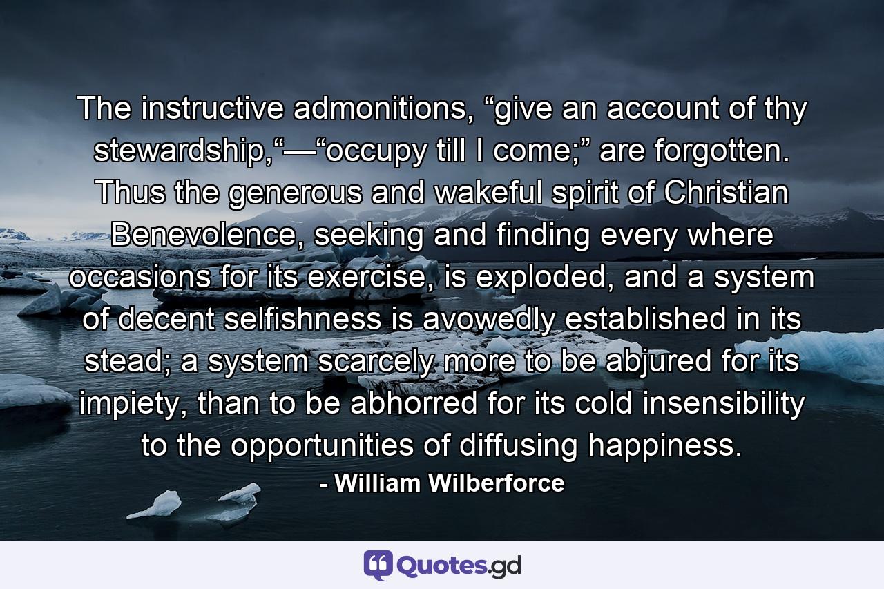 The instructive admonitions, “give an account of thy stewardship,“—“occupy till I come;” are forgotten. Thus the generous and wakeful spirit of Christian Benevolence, seeking and finding every where occasions for its exercise, is exploded, and a system of decent selfishness is avowedly established in its stead; a system scarcely more to be abjured for its impiety, than to be abhorred for its cold insensibility to the opportunities of diffusing happiness. - Quote by William Wilberforce