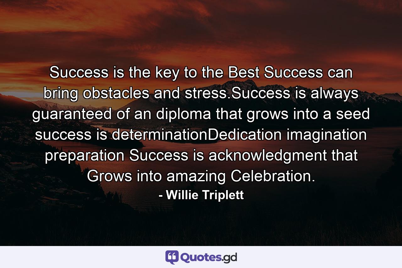 Success is the key to the Best Success can bring obstacles and stress.Success is always guaranteed of an diploma that grows into a seed success is determinationDedication imagination preparation Success is acknowledgment that Grows into amazing Celebration. - Quote by Willie Triplett