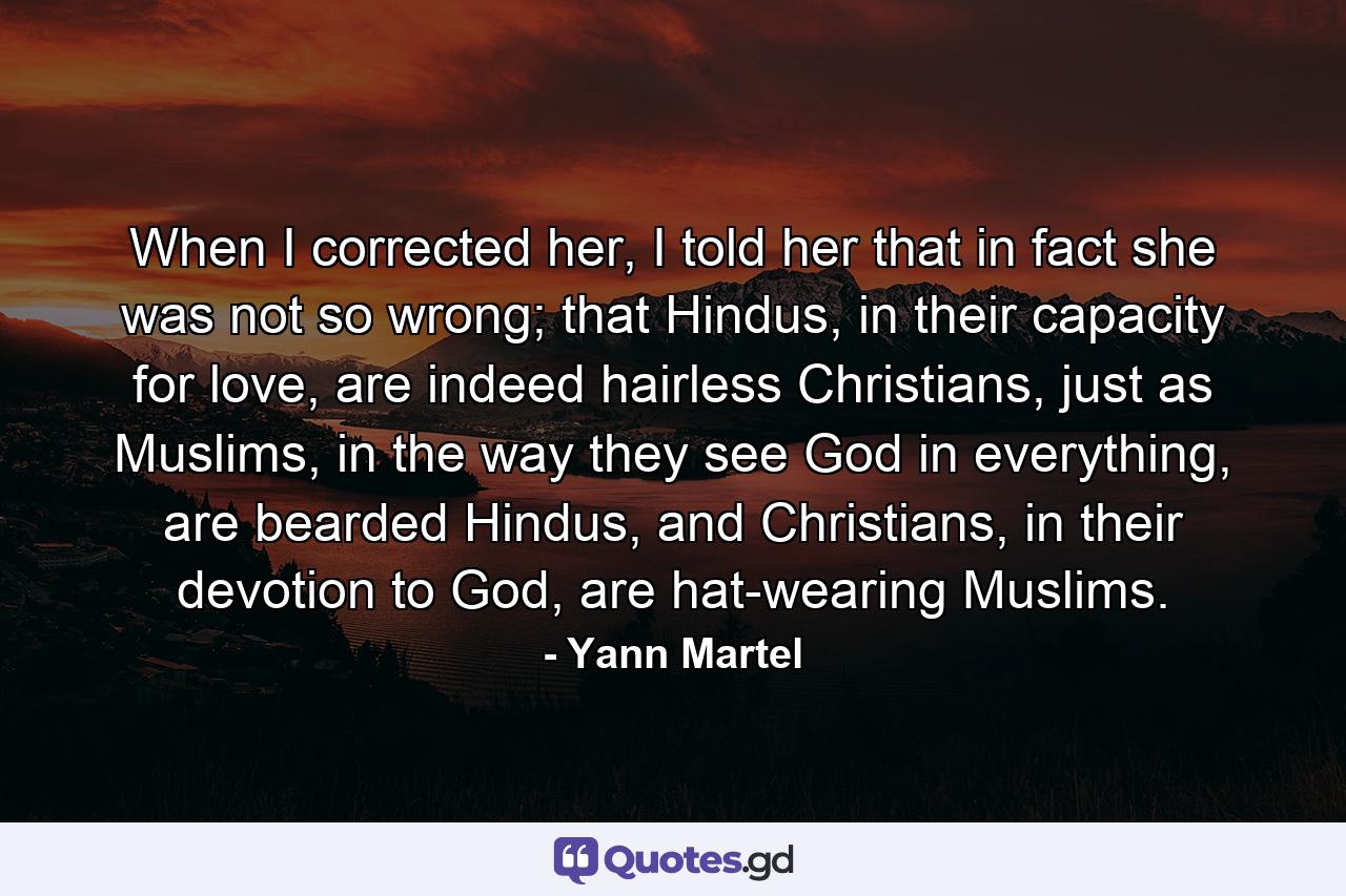 When I corrected her, I told her that in fact she was not so wrong; that Hindus, in their capacity for love, are indeed hairless Christians, just as Muslims, in the way they see God in everything, are bearded Hindus, and Christians, in their devotion to God, are hat-wearing Muslims. - Quote by Yann Martel