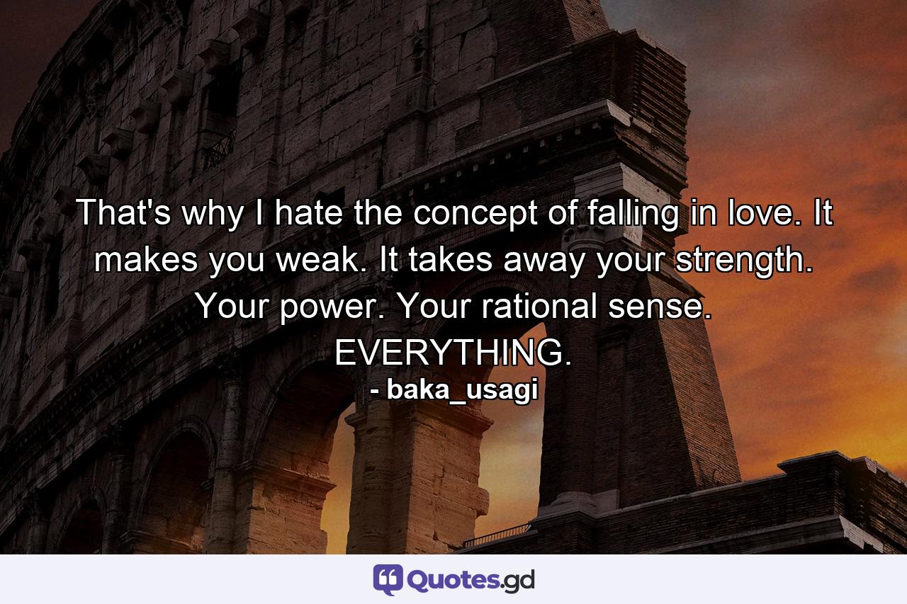 That's why I hate the concept of falling in love. It makes you weak. It takes away your strength. Your power. Your rational sense. EVERYTHING. - Quote by baka_usagi