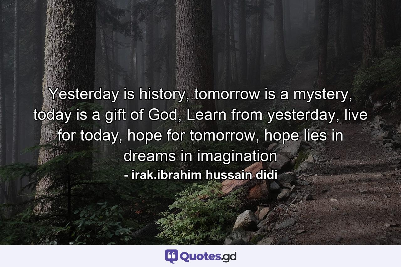 Yesterday is history, tomorrow is a mystery, today is a gift of God, Learn from yesterday, live for today, hope for tomorrow, hope lies in dreams in imagination - Quote by irak.ibrahim hussain didi