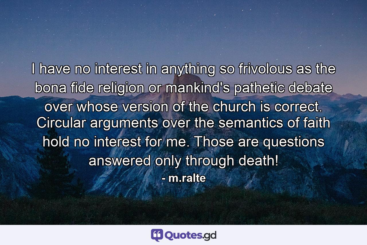 I have no interest in anything so frivolous as the bona fide religion or mankind's pathetic debate over whose version of the church is correct. Circular arguments over the semantics of faith hold no interest for me. Those are questions answered only through death! - Quote by m.ralte