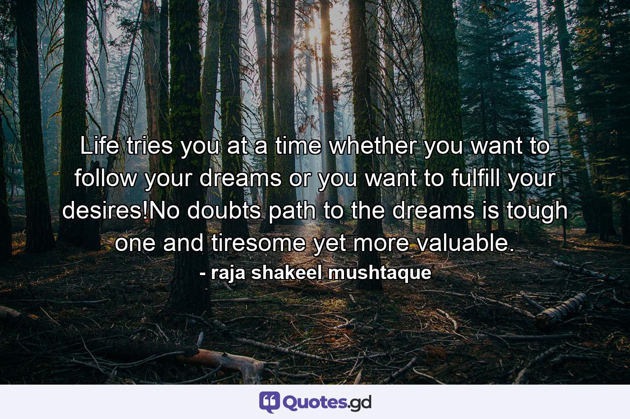 Life tries you at a time whether you want to follow your dreams or you want to fulfill your desires!No doubts path to the dreams is tough one and tiresome yet more valuable. - Quote by raja shakeel mushtaque