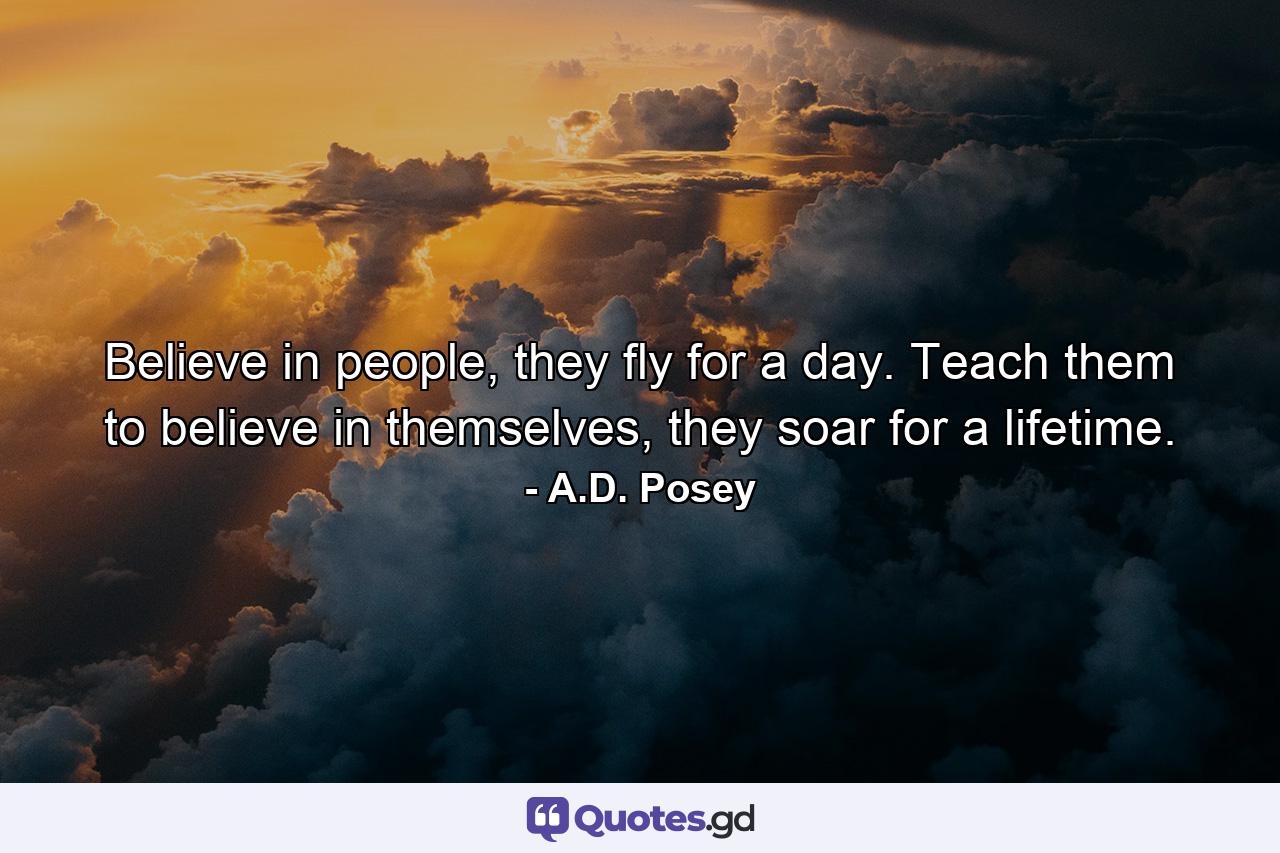 Believe in people, they fly for a day. Teach them to believe in themselves, they soar for a lifetime. - Quote by A.D. Posey