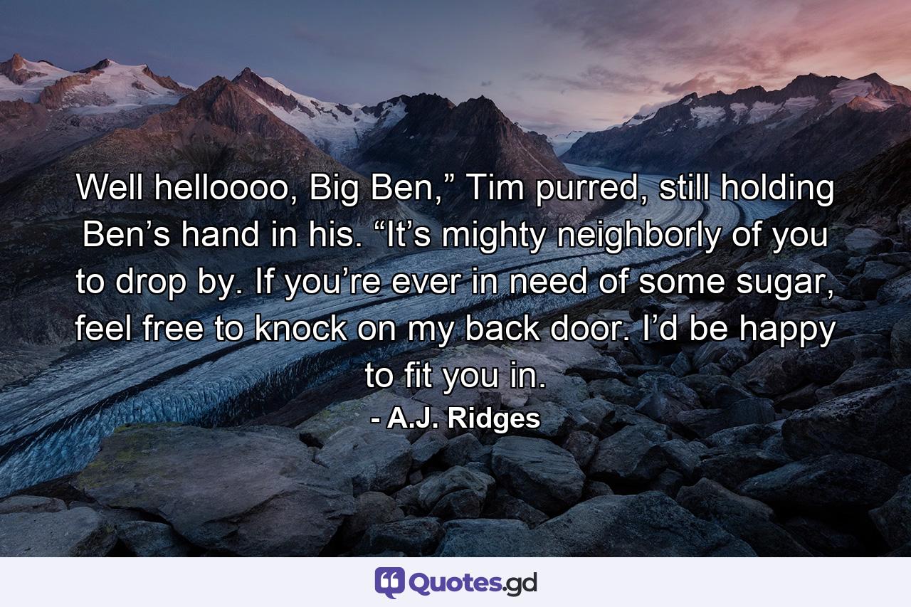 Well helloooo, Big Ben,” Tim purred, still holding Ben’s hand in his. “It’s mighty neighborly of you to drop by. If you’re ever in need of some sugar, feel free to knock on my back door. I’d be happy to fit you in. - Quote by A.J. Ridges