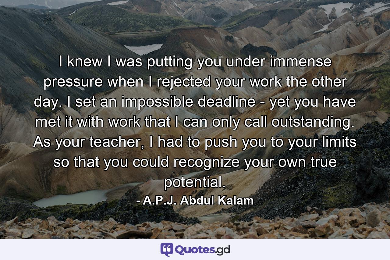 I knew I was putting you under immense pressure when I rejected your work the other day. I set an impossible deadline - yet you have met it with work that I can only call outstanding. As your teacher, I had to push you to your limits so that you could recognize your own true potential. - Quote by A.P.J. Abdul Kalam