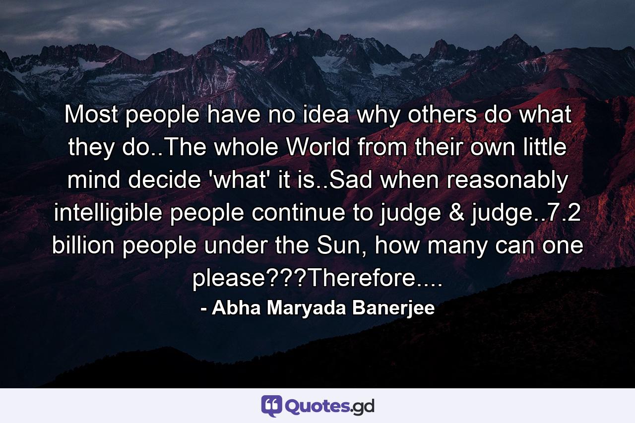 Most people have no idea why others do what they do..The whole World from their own little mind decide 'what' it is..Sad when reasonably intelligible people continue to judge & judge..7.2 billion people under the Sun, how many can one please???Therefore.... - Quote by Abha Maryada Banerjee