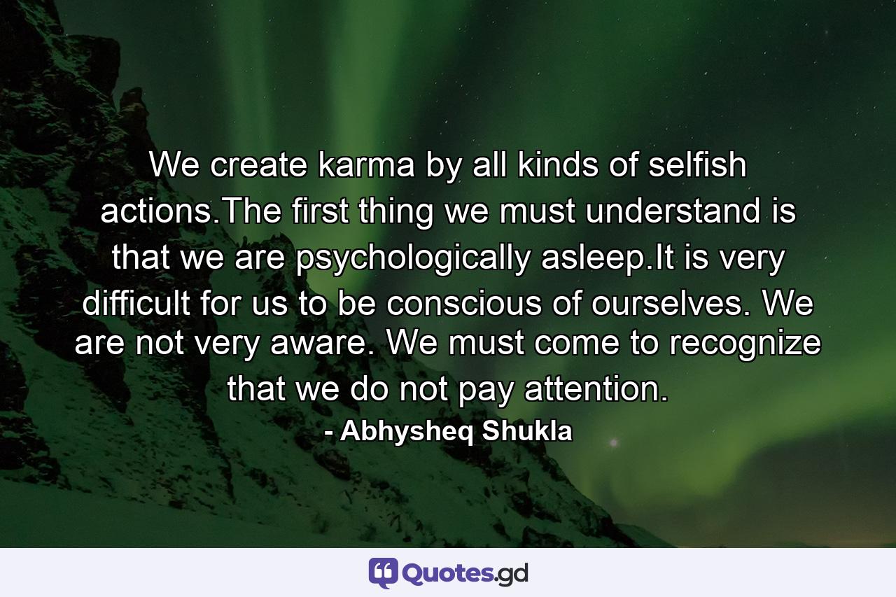 We create karma by all kinds of selfish actions.The first thing we must understand is that we are psychologically asleep.It is very difficult for us to be conscious of ourselves. We are not very aware. We must come to recognize that we do not pay attention. - Quote by Abhysheq Shukla