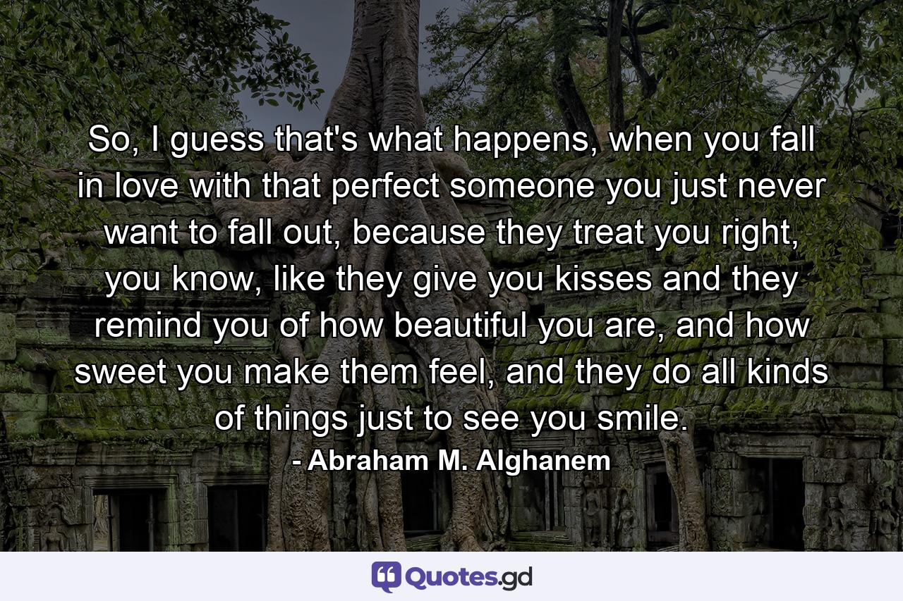 So, I guess that's what happens, when you fall in love with that perfect someone you just never want to fall out, because they treat you right, you know, like they give you kisses and they remind you of how beautiful you are, and how sweet you make them feel, and they do all kinds of things just to see you smile. - Quote by Abraham M. Alghanem