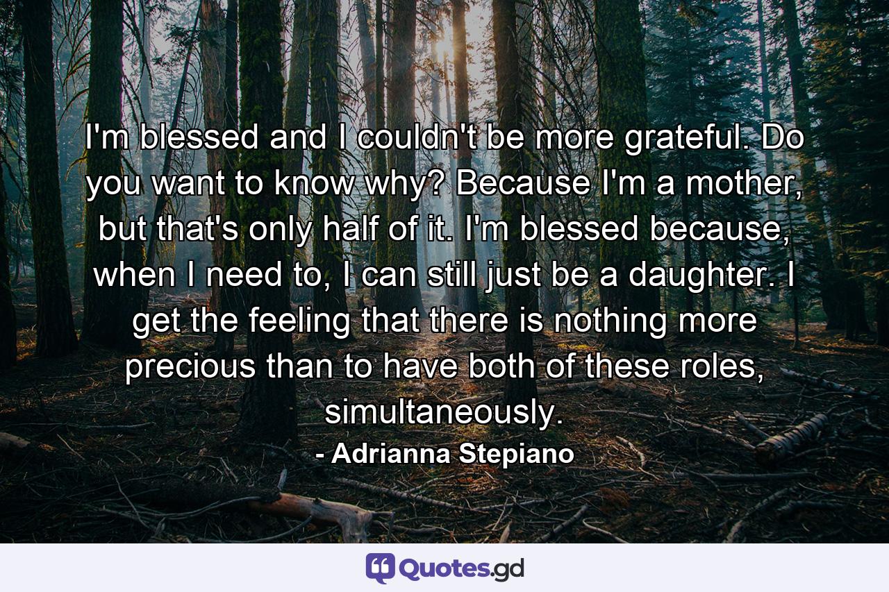 I'm blessed and I couldn't be more grateful. Do you want to know why? Because I'm a mother, but that's only half of it. I'm blessed because, when I need to, I can still just be a daughter. I get the feeling that there is nothing more precious than to have both of these roles, simultaneously. - Quote by Adrianna Stepiano