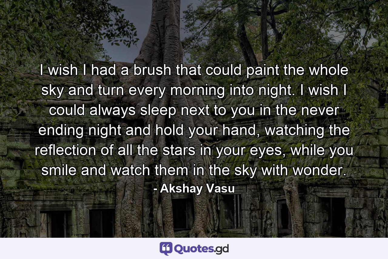 I wish I had a brush that could paint the whole sky and turn every morning into night. I wish I could always sleep next to you in the never ending night and hold your hand, watching the reflection of all the stars in your eyes, while you smile and watch them in the sky with wonder. - Quote by Akshay Vasu