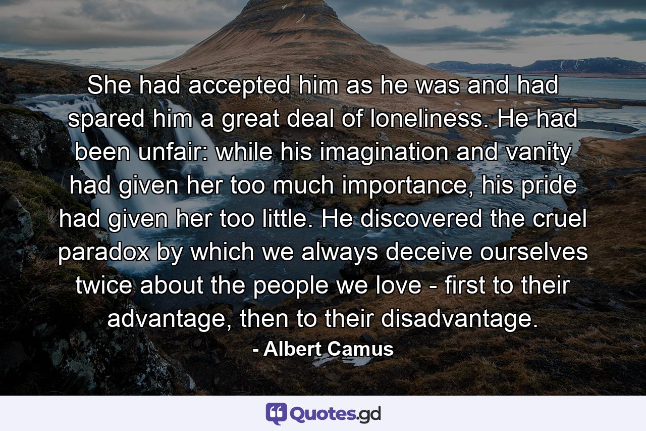 She had accepted him as he was and had spared him a great deal of loneliness. He had been unfair: while his imagination and vanity had given her too much importance, his pride had given her too little. He discovered the cruel paradox by which we always deceive ourselves twice about the people we love - first to their advantage, then to their disadvantage. - Quote by Albert Camus