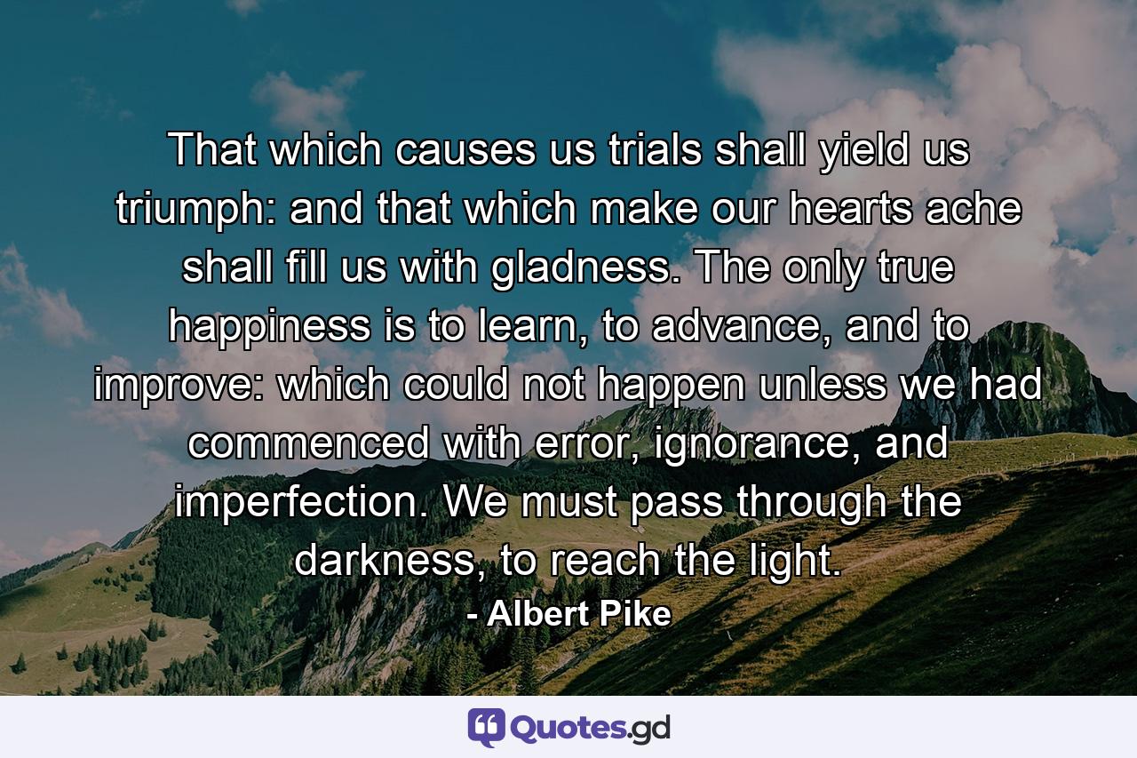 That which causes us trials shall yield us triumph: and that which make our hearts ache shall fill us with gladness. The only true happiness is to learn, to advance, and to improve: which could not happen unless we had commenced with error, ignorance, and imperfection. We must pass through the darkness, to reach the light. - Quote by Albert Pike