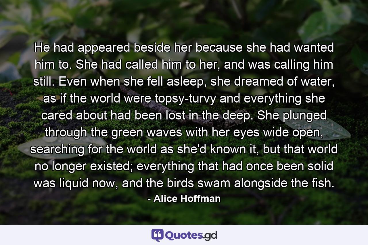 He had appeared beside her because she had wanted him to. She had called him to her, and was calling him still. Even when she fell asleep, she dreamed of water, as if the world were topsy-turvy and everything she cared about had been lost in the deep. She plunged through the green waves with her eyes wide open, searching for the world as she'd known it, but that world no longer existed; everything that had once been solid was liquid now, and the birds swam alongside the fish. - Quote by Alice Hoffman