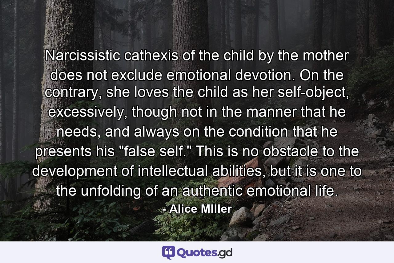 Narcissistic cathexis of the child by the mother does not exclude emotional devotion. On the contrary, she loves the child as her self-object, excessively, though not in the manner that he needs, and always on the condition that he presents his 