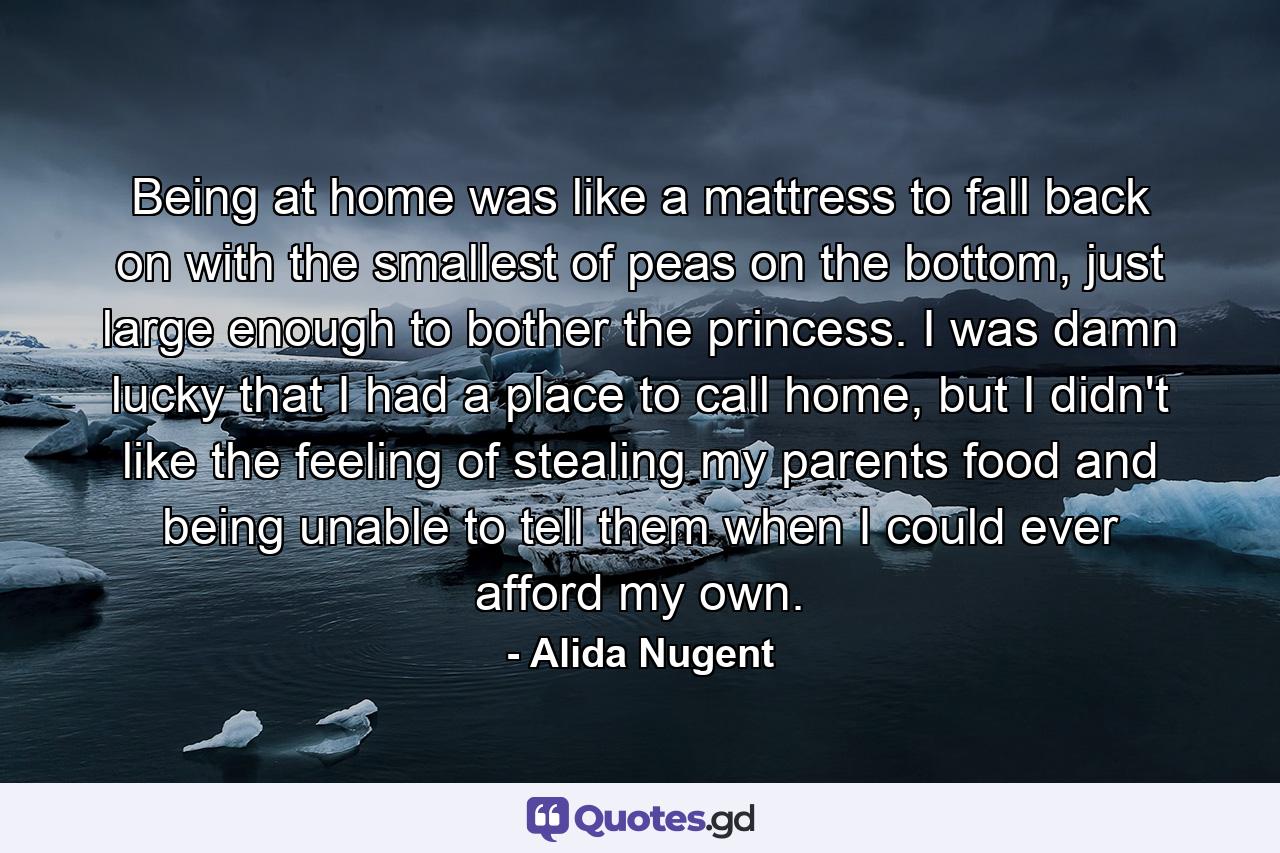 Being at home was like a mattress to fall back on with the smallest of peas on the bottom, just large enough to bother the princess. I was damn lucky that I had a place to call home, but I didn't like the feeling of stealing my parents food and being unable to tell them when I could ever afford my own. - Quote by Alida Nugent