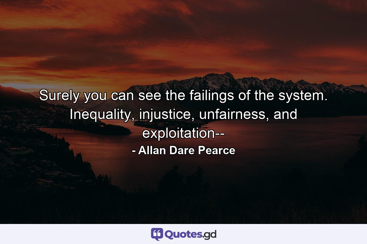 Surely you can see the failings of the system. Inequality, injustice, unfairness, and exploitation-- - Quote by Allan Dare Pearce