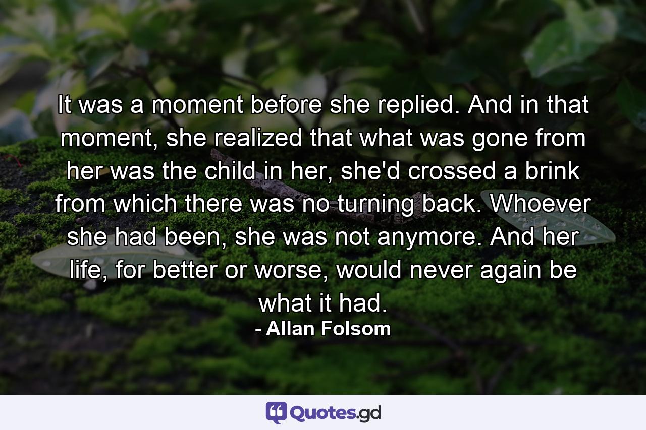 It was a moment before she replied. And in that moment, she realized that what was gone from her was the child in her, she'd crossed a brink from which there was no turning back. Whoever she had been, she was not anymore. And her life, for better or worse, would never again be what it had. - Quote by Allan Folsom