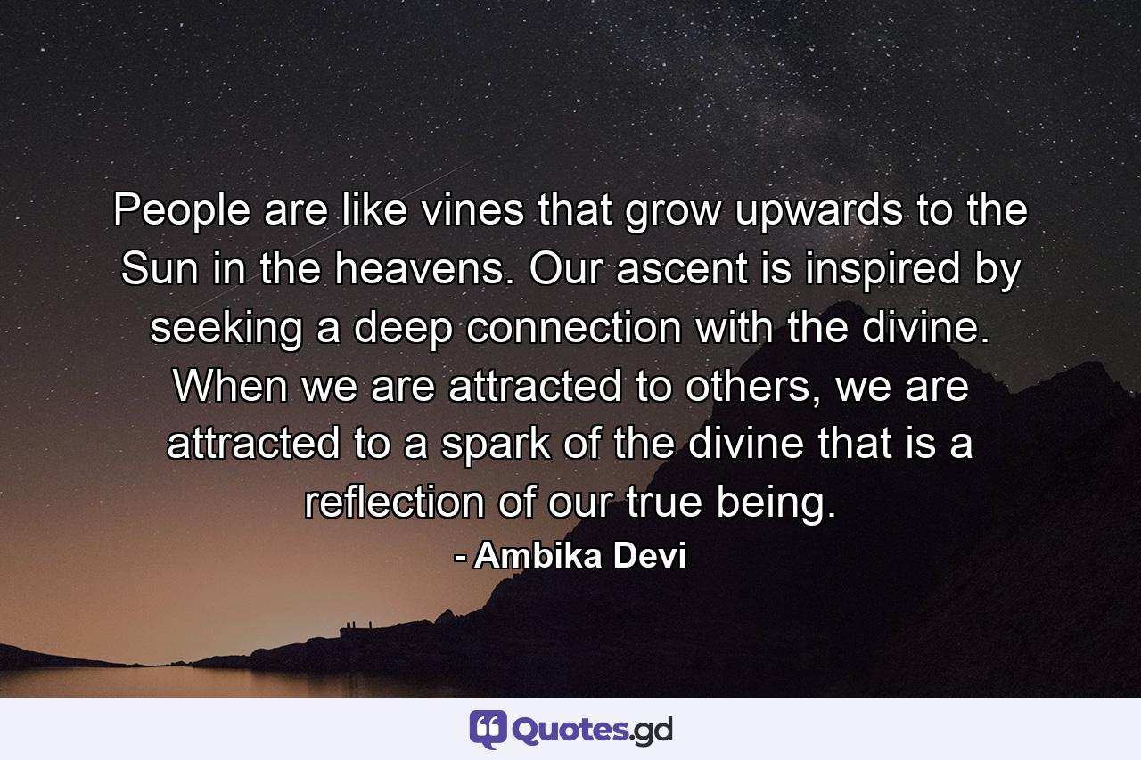 People are like vines that grow upwards to the Sun in the heavens. Our ascent is inspired by seeking a deep connection with the divine. When we are attracted to others, we are attracted to a spark of the divine that is a reflection of our true being. - Quote by Ambika Devi