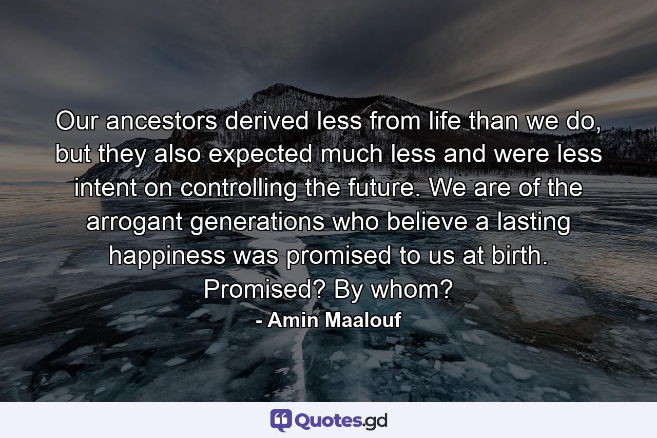 Our ancestors derived less from life than we do, but they also expected much less and were less intent on controlling the future. We are of the arrogant generations who believe a lasting happiness was promised to us at birth. Promised? By whom? - Quote by Amin Maalouf