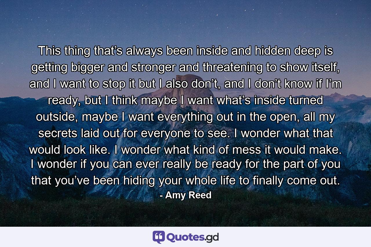 This thing that’s always been inside and hidden deep is getting bigger and stronger and threatening to show itself, and I want to stop it but I also don’t, and I don’t know if I’m ready, but I think maybe I want what’s inside turned outside, maybe I want everything out in the open, all my secrets laid out for everyone to see. I wonder what that would look like. I wonder what kind of mess it would make. I wonder if you can ever really be ready for the part of you that you’ve been hiding your whole life to finally come out. - Quote by Amy Reed