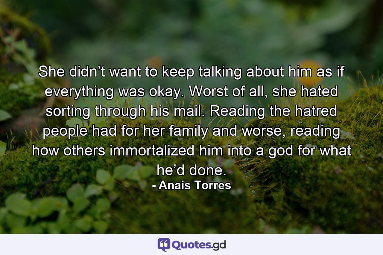 She didn’t want to keep talking about him as if everything was okay. Worst of all, she hated sorting through his mail. Reading the hatred people had for her family and worse, reading how others immortalized him into a god for what he’d done. - Quote by Anais Torres