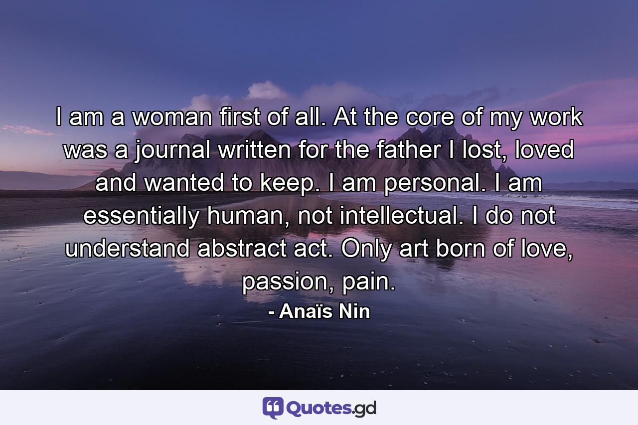 I am a woman first of all. At the core of my work was a journal written for the father I lost, loved and wanted to keep. I am personal. I am essentially human, not intellectual. I do not understand abstract act. Only art born of love, passion, pain. - Quote by Anaïs Nin