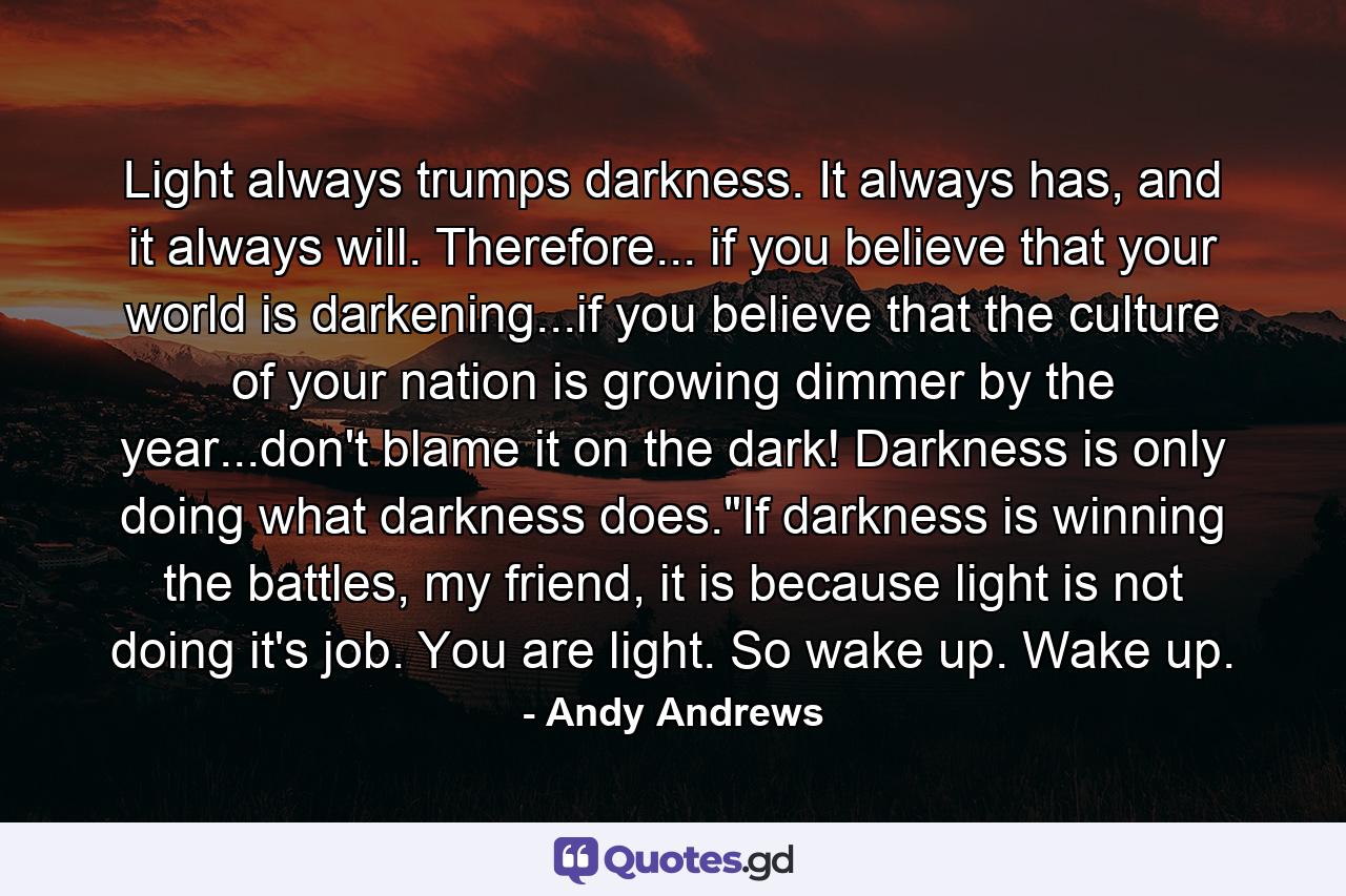 Light always trumps darkness. It always has, and it always will. Therefore... if you believe that your world is darkening...if you believe that the culture of your nation is growing dimmer by the year...don't blame it on the dark! Darkness is only doing what darkness does.