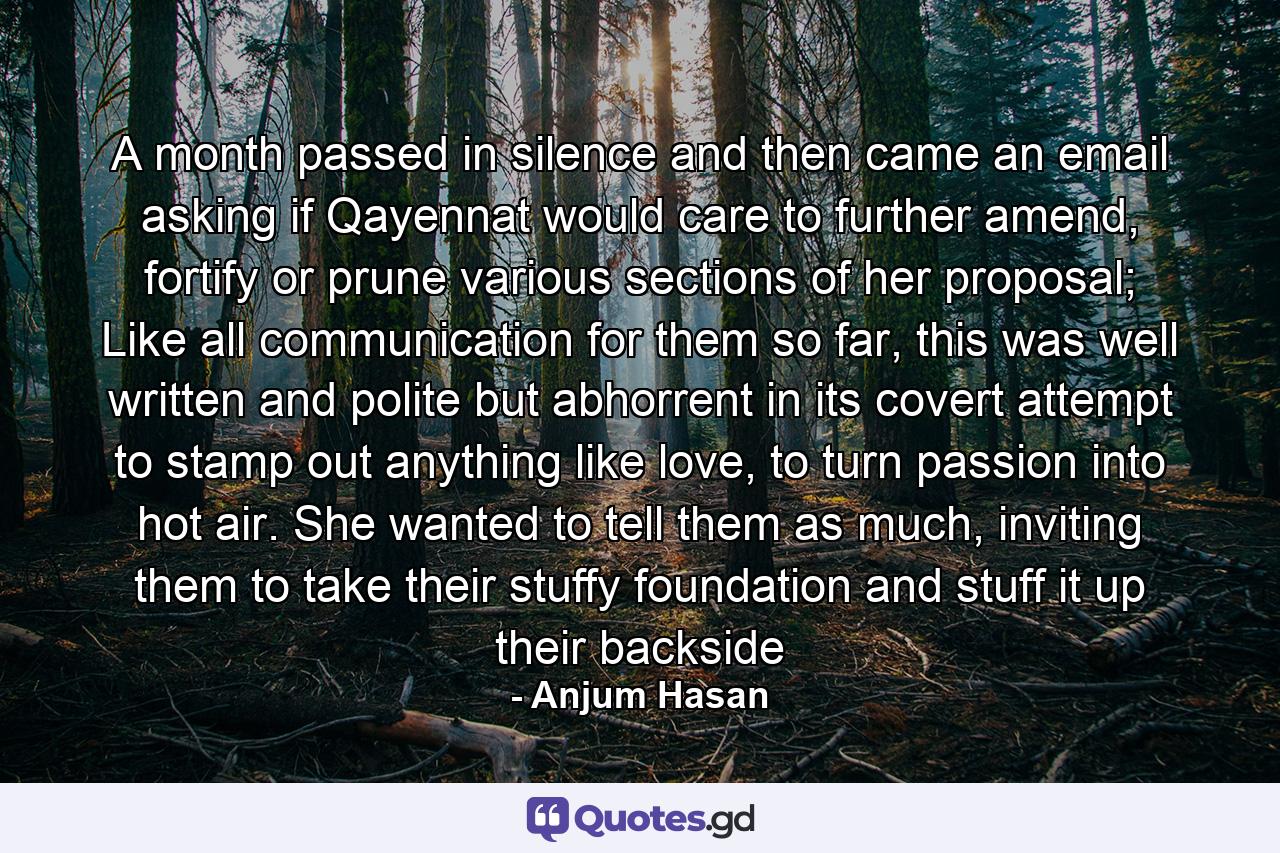 A month passed in silence and then came an email asking if Qayennat would care to further amend, fortify or prune various sections of her proposal; Like all communication for them so far, this was well written and polite but abhorrent in its covert attempt to stamp out anything like love, to turn passion into hot air. She wanted to tell them as much, inviting them to take their stuffy foundation and stuff it up their backside - Quote by Anjum Hasan