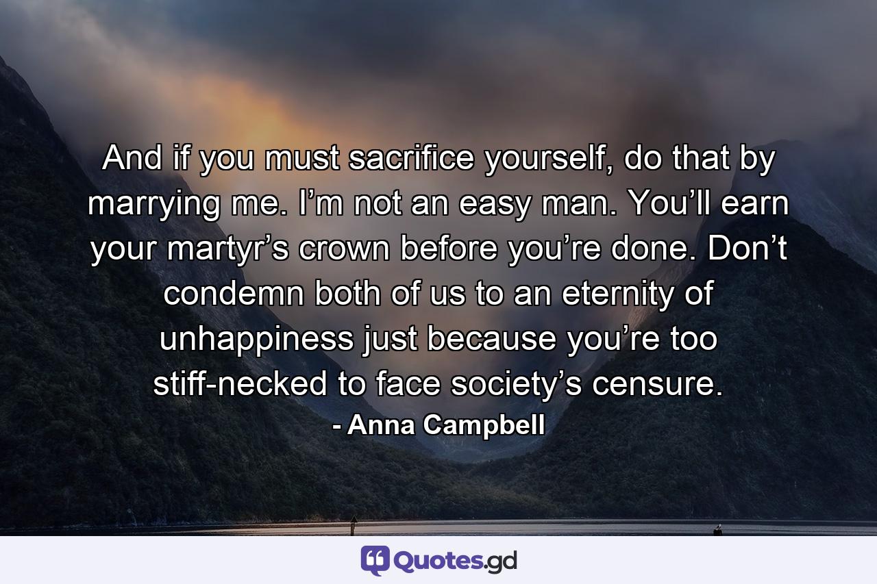 And if you must sacrifice yourself, do that by marrying me. I’m not an easy man. You’ll earn your martyr’s crown before you’re done. Don’t condemn both of us to an eternity of unhappiness just because you’re too stiff-necked to face society’s censure. - Quote by Anna Campbell