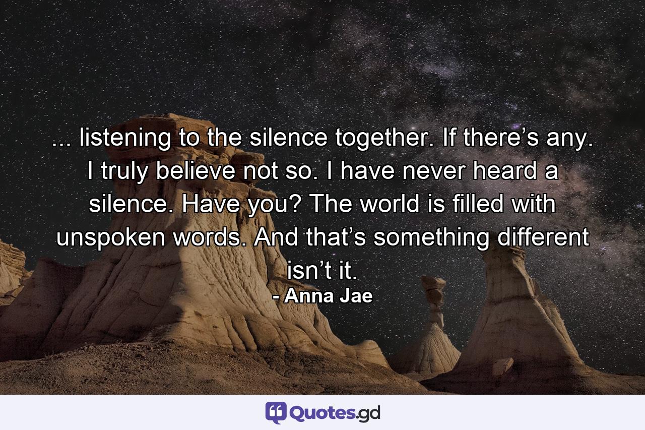 ... listening to the silence together. If there’s any. I truly believe not so. I have never heard a silence. Have you? The world is filled with unspoken words. And that’s something different isn’t it. - Quote by Anna Jae