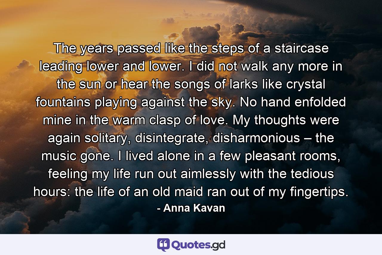 The years passed like the steps of a staircase leading lower and lower. I did not walk any more in the sun or hear the songs of larks like crystal fountains playing against the sky. No hand enfolded mine in the warm clasp of love. My thoughts were again solitary, disintegrate, disharmonious – the music gone. I lived alone in a few pleasant rooms, feeling my life run out aimlessly with the tedious hours: the life of an old maid ran out of my fingertips. - Quote by Anna Kavan