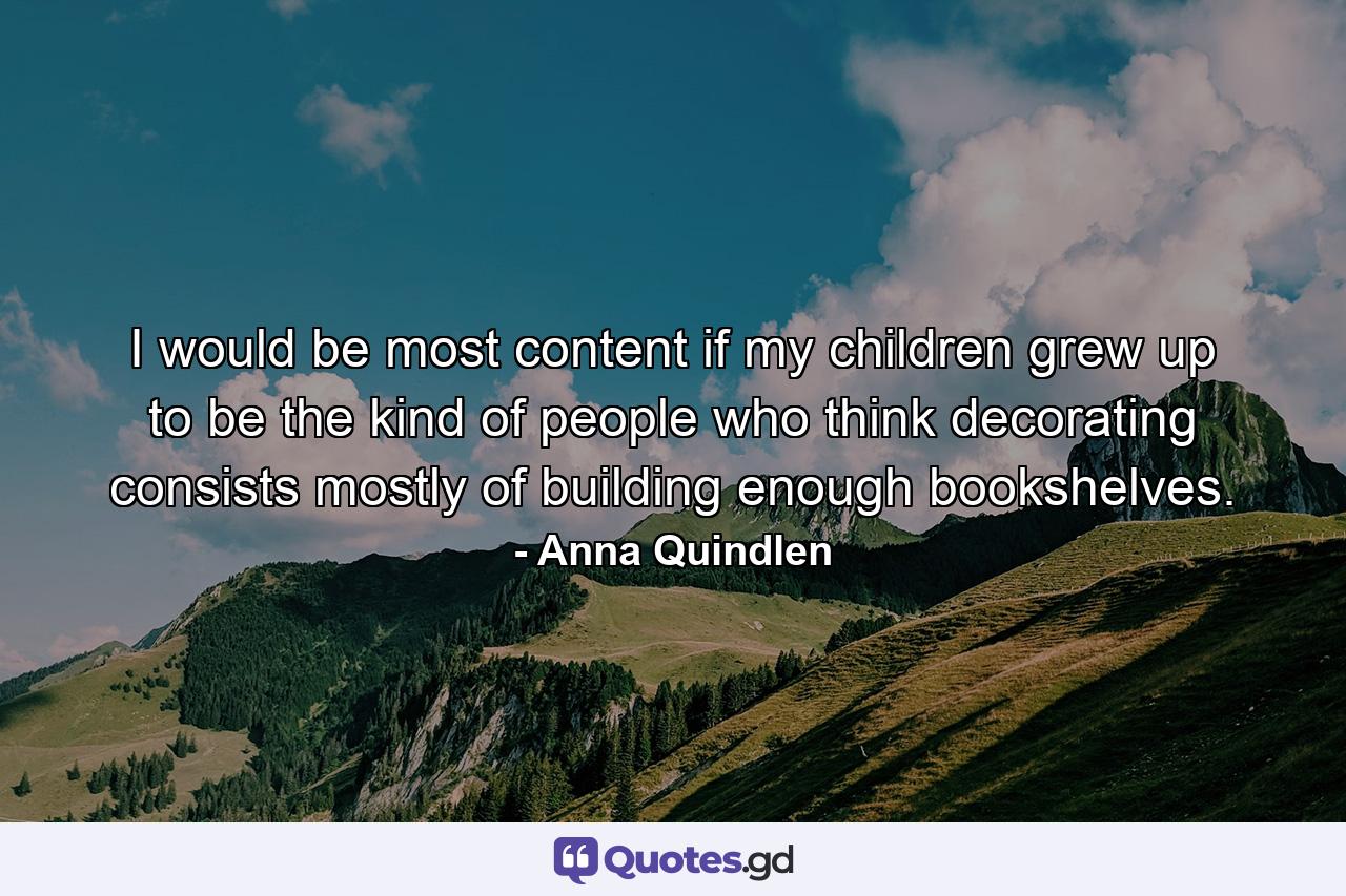 I would be most content if my children grew up to be the kind of people who think decorating consists mostly of building enough bookshelves. - Quote by Anna Quindlen