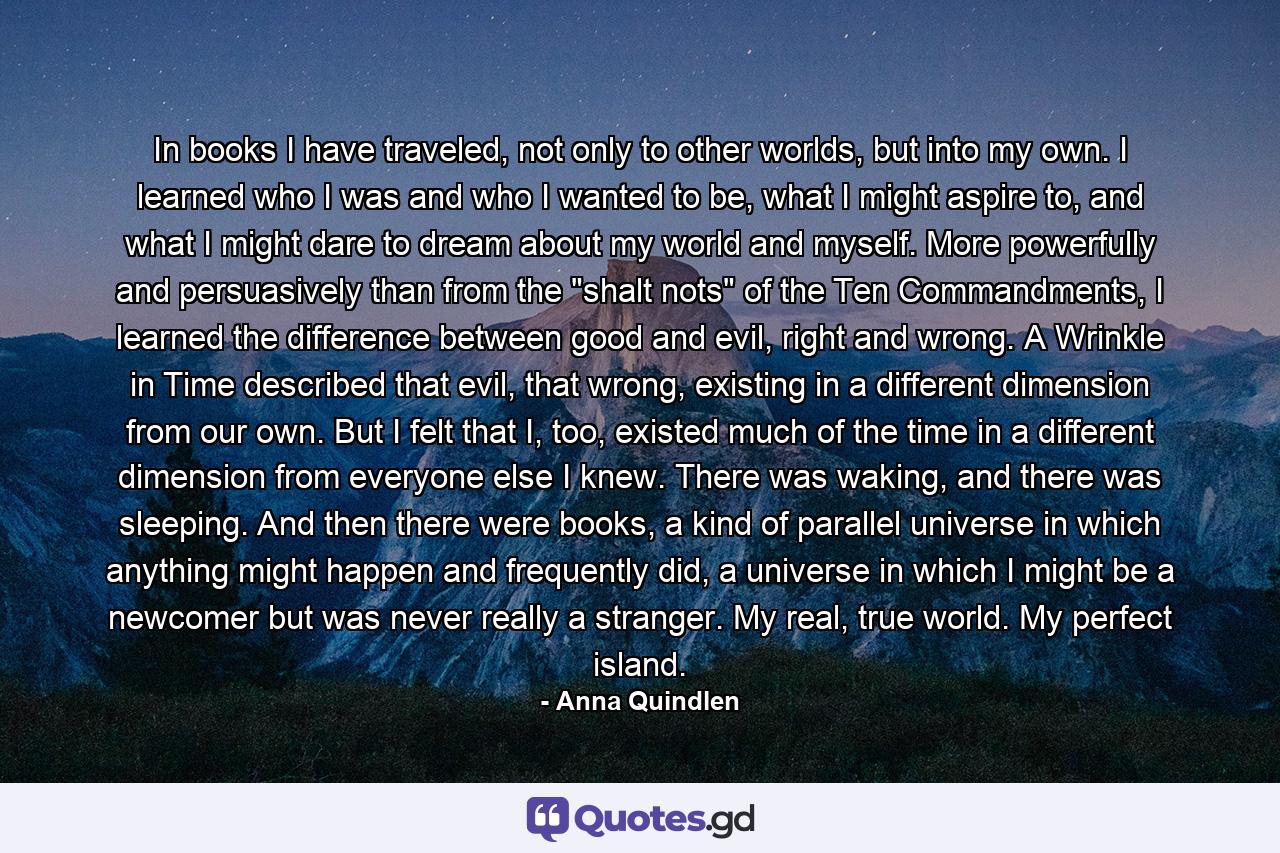 In books I have traveled, not only to other worlds, but into my own. I learned who I was and who I wanted to be, what I might aspire to, and what I might dare to dream about my world and myself. More powerfully and persuasively than from the 