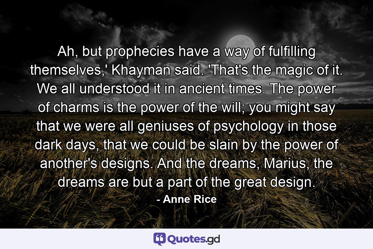 Ah, but prophecies have a way of fulfilling themselves,' Khayman said. 'That's the magic of it. We all understood it in ancient times. The power of charms is the power of the will; you might say that we were all geniuses of psychology in those dark days, that we could be slain by the power of another's designs. And the dreams, Marius, the dreams are but a part of the great design. - Quote by Anne Rice