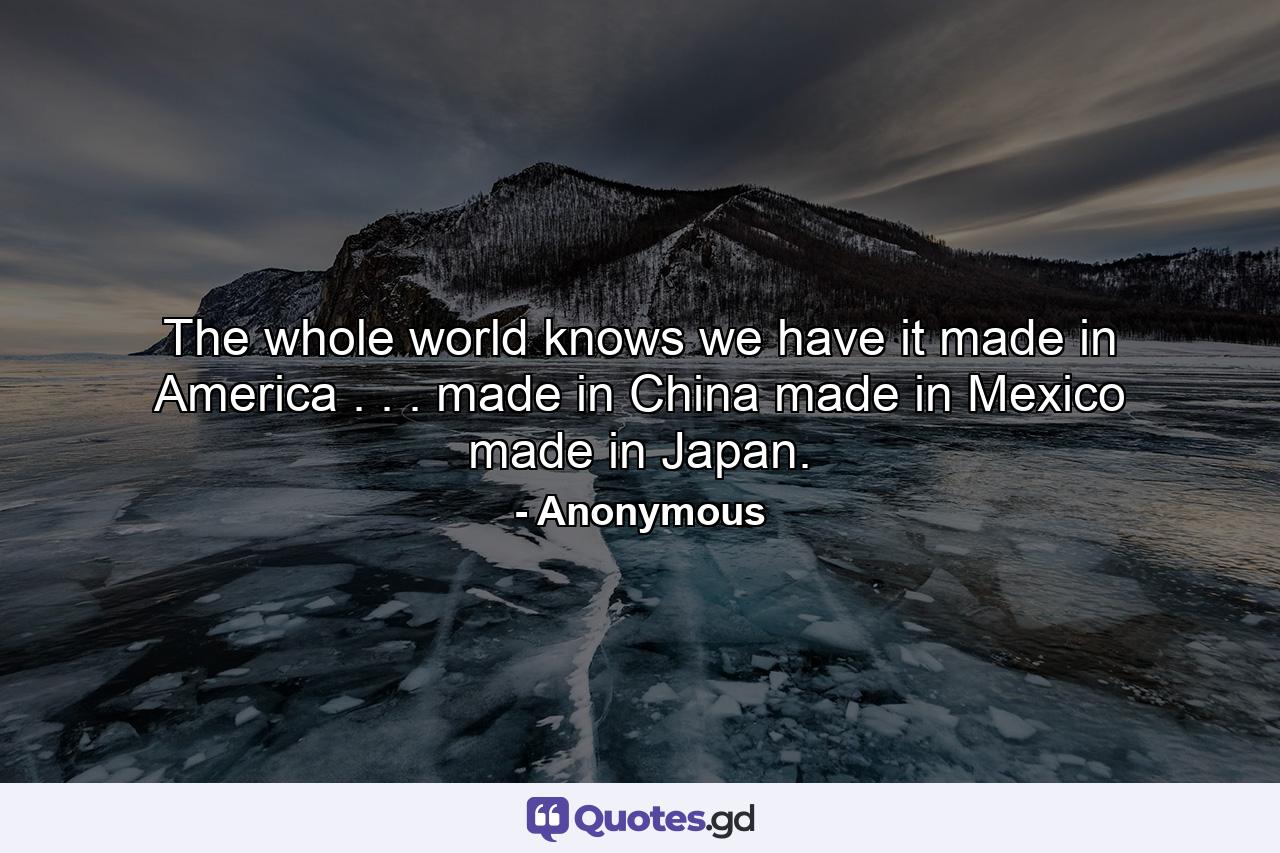 The whole world knows we have it made in America . . . made in China  made in Mexico  made in Japan. - Quote by Anonymous