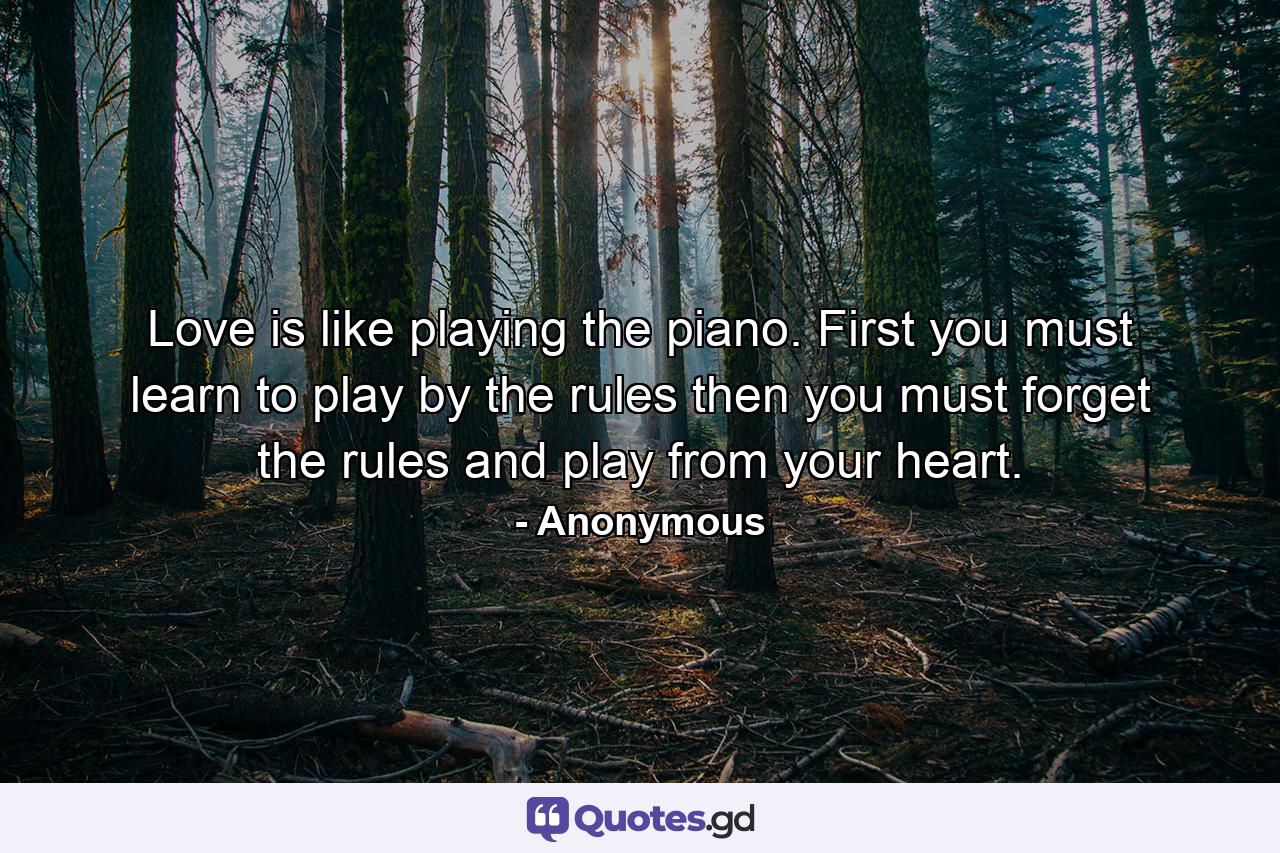 Love is like playing the piano. First you must learn to play by the rules  then you must forget the rules and play from your heart. - Quote by Anonymous