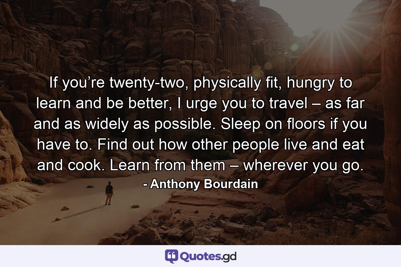 If you’re twenty-two, physically fit, hungry to learn and be better, I urge you to travel – as far and as widely as possible. Sleep on floors if you have to. Find out how other people live and eat and cook. Learn from them – wherever you go. - Quote by Anthony Bourdain