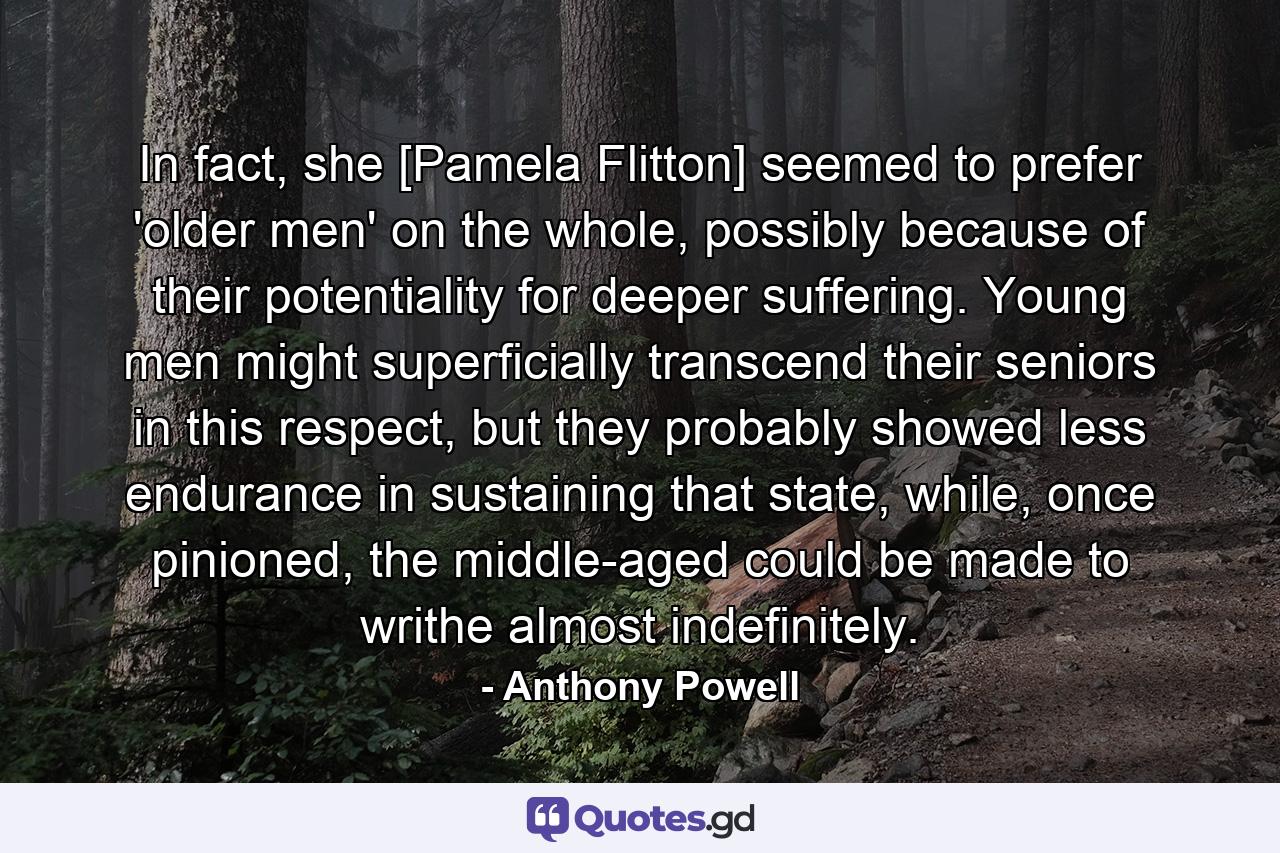 In fact, she [Pamela Flitton] seemed to prefer 'older men' on the whole, possibly because of their potentiality for deeper suffering. Young men might superficially transcend their seniors in this respect, but they probably showed less endurance in sustaining that state, while, once pinioned, the middle-aged could be made to writhe almost indefinitely. - Quote by Anthony Powell