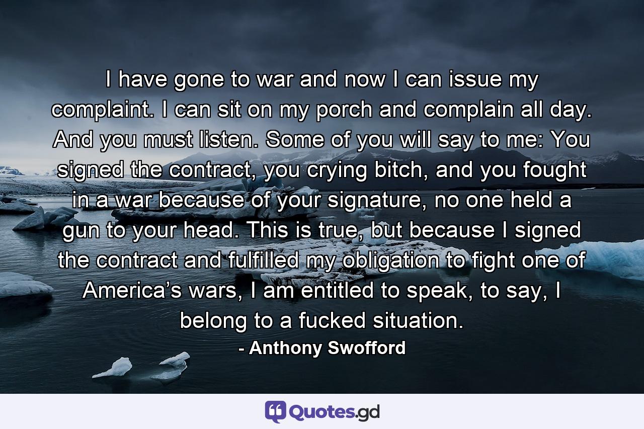 I have gone to war and now I can issue my complaint. I can sit on my porch and complain all day. And you must listen. Some of you will say to me: You signed the contract, you crying bitch, and you fought in a war because of your signature, no one held a gun to your head. This is true, but because I signed the contract and fulfilled my obligation to fight one of America’s wars, I am entitled to speak, to say, I belong to a fucked situation. - Quote by Anthony Swofford