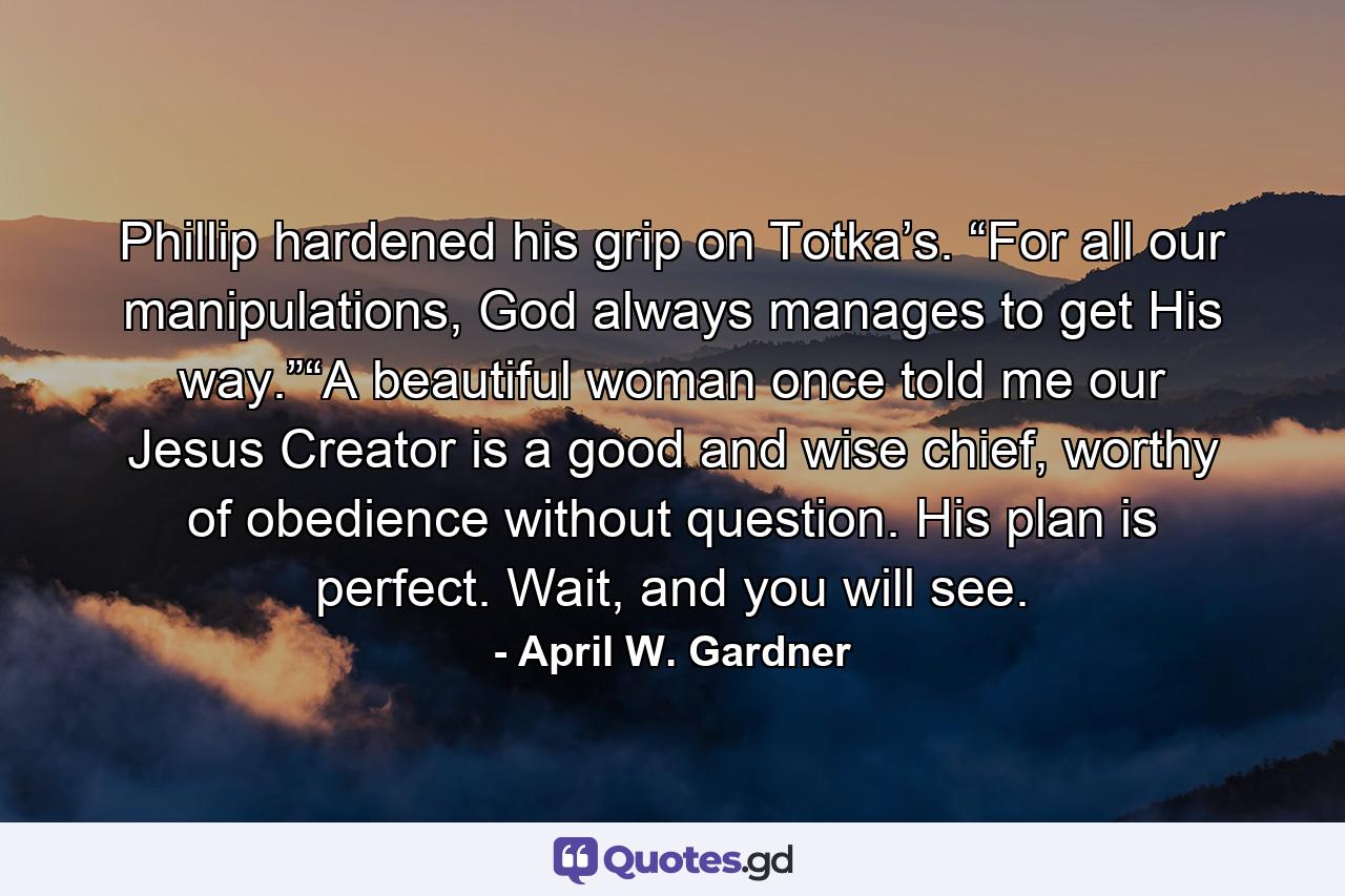 Phillip hardened his grip on Totka’s. “For all our manipulations, God always manages to get His way.”“A beautiful woman once told me our Jesus Creator is a good and wise chief, worthy of obedience without question. His plan is perfect. Wait, and you will see. - Quote by April W. Gardner