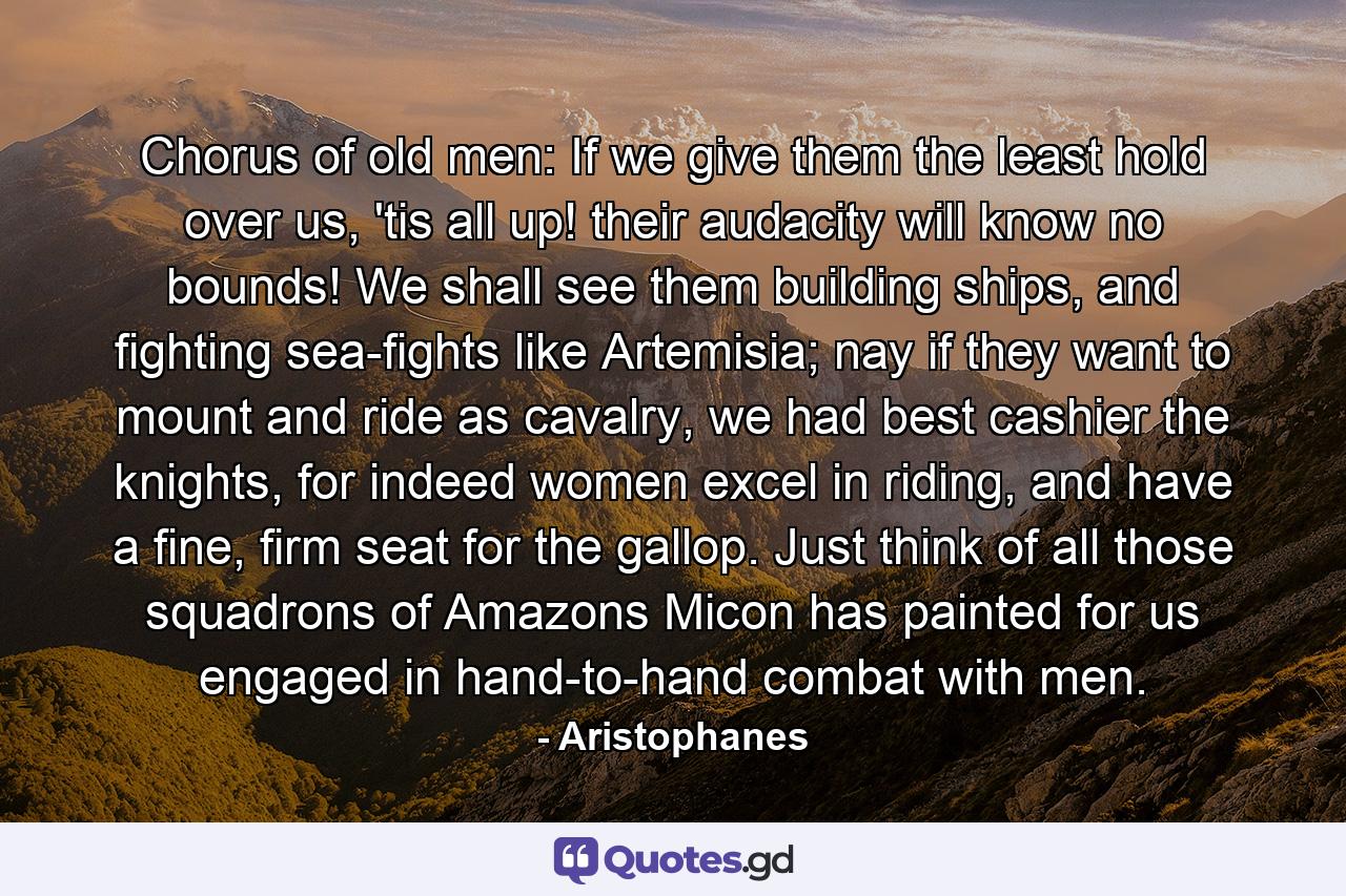 Chorus of old men: If we give them the least hold over us, 'tis all up! their audacity will know no bounds! We shall see them building ships, and fighting sea-fights like Artemisia; nay if they want to mount and ride as cavalry, we had best cashier the knights, for indeed women excel in riding, and have a fine, firm seat for the gallop. Just think of all those squadrons of Amazons Micon has painted for us engaged in hand-to-hand combat with men. - Quote by Aristophanes