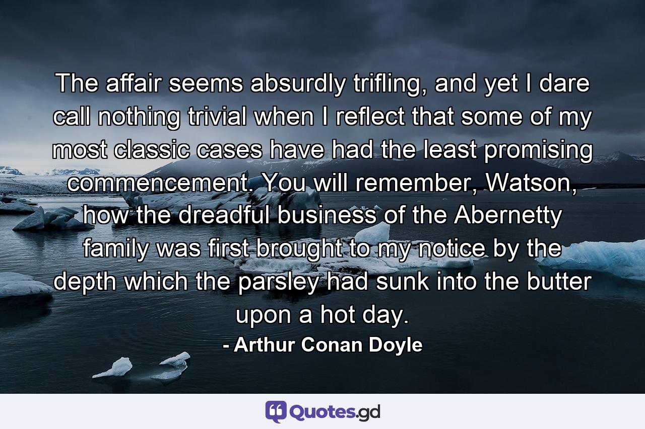 The affair seems absurdly trifling, and yet I dare call nothing trivial when I reflect that some of my most classic cases have had the least promising commencement. You will remember, Watson, how the dreadful business of the Abernetty family was first brought to my notice by the depth which the parsley had sunk into the butter upon a hot day. - Quote by Arthur Conan Doyle