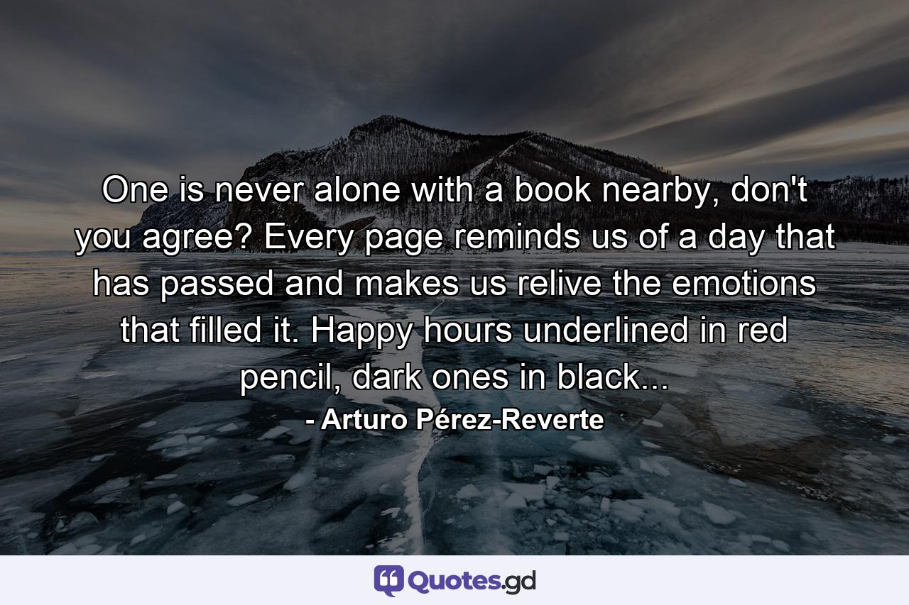 One is never alone with a book nearby, don't you agree? Every page reminds us of a day that has passed and makes us relive the emotions that filled it. Happy hours underlined in red pencil, dark ones in black... - Quote by Arturo Pérez-Reverte